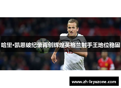 哈里·凯恩破纪录再创辉煌英格兰射手王地位稳固